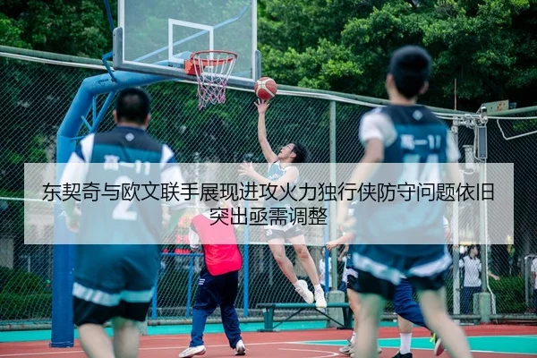 东契奇与欧文联手展现进攻火力独行侠防守问题依旧突出亟需调整