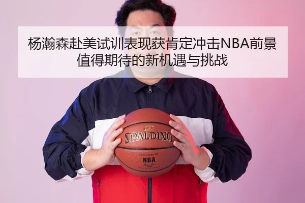 杨瀚森赴美试训表现获肯定冲击NBA前景值得期待的新机遇与挑战