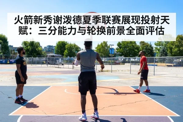 火箭新秀谢泼德夏季联赛展现投射天赋：三分能力与轮换前景全面评估
