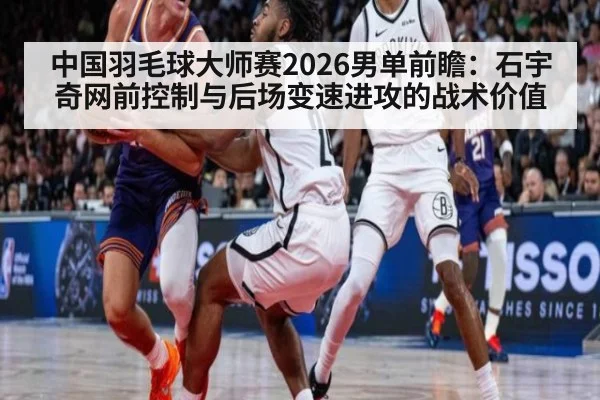 中国羽毛球大师赛2026男单前瞻:石宇奇网前控制与后场变速进攻的战术价值