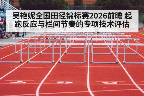 吴艳妮全国田径锦标赛2026前瞻 起跑反应与栏间节奏的专项技术评估