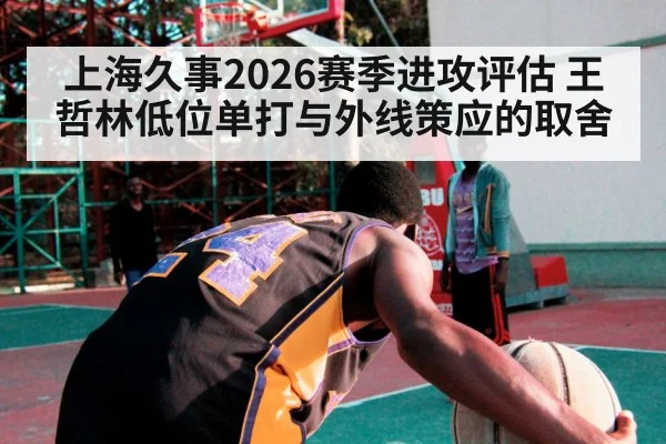 上海久事2026赛季进攻评估 王哲林低位单打与外线策应的取舍