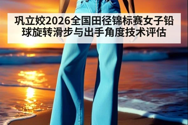巩立姣2026全国田径锦标赛女子铅球旋转滑步与出手角度技术评估